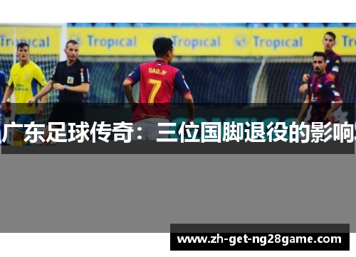 广东足球传奇:三位国脚退役的影响 广东足球传奇:三位国脚退役的影响