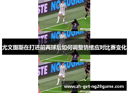 尤文图斯在打进前两球后如何调整情绪应对比赛变化 尤文图斯在打进前两球后如何调整情绪应对比赛变化