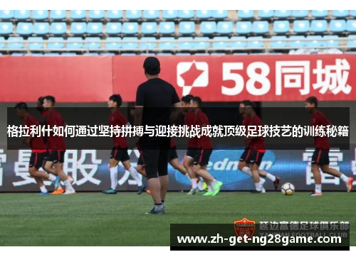 格拉利什如何通过坚持拼搏与迎接挑战成就顶级足球技艺的训练秘籍 格拉利什如何通过坚持拼搏与迎接挑战成就顶级足球技艺的训练秘籍