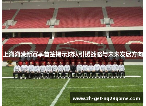 上海海港新赛季首签揭示球队引援战略与未来发展方向 上海海港新赛季首签揭示球队引援战略与未来发展方向