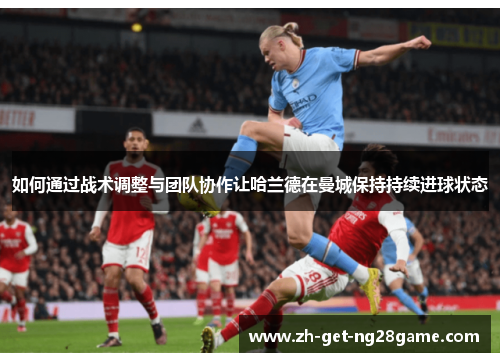 如何通过战术调整与团队协作让哈兰德在曼城保持持续进球状态 如何通过战术调整与团队协作让哈兰德在曼城保持持续进球状态