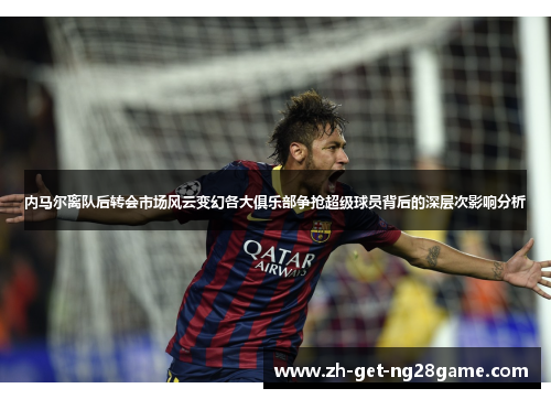 内马尔离队后转会市场风云变幻各大俱乐部争抢超级球员背后的深层次影响分析 内马尔离队后转会市场风云变幻各大俱乐部争抢超级球员背后的深层次影响分析