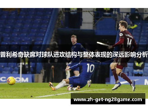 普利希奇缺席对球队进攻结构与整体表现的深远影响分析 普利希奇缺席对球队进攻结构与整体表现的深远影响分析