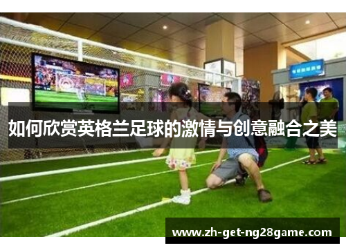 如何欣赏英格兰足球的激情与创意融合之美 如何欣赏英格兰足球的激情与创意融合之美