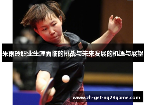 朱雨玲职业生涯面临的挑战与未来发展的机遇与展望 朱雨玲职业生涯面临的挑战与未来发展的机遇与展望