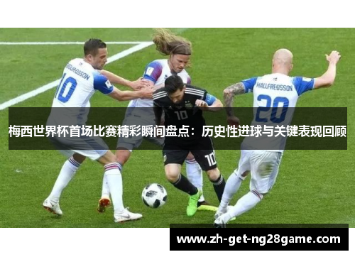 梅西世界杯首场比赛精彩瞬间盘点：历史性进球与关键表现回顾