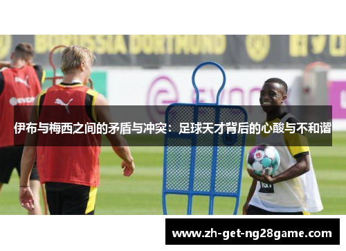 伊布与梅西之间的矛盾与冲突:足球天才背后的心酸与不和谐 伊布与梅西之间的矛盾与冲突:足球天才背后的心酸与不和谐
