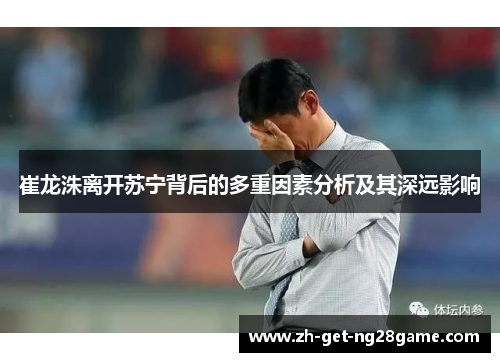 崔龙洙离开苏宁背后的多重因素分析及其深远影响 崔龙洙离开苏宁背后的多重因素分析及其深远影响