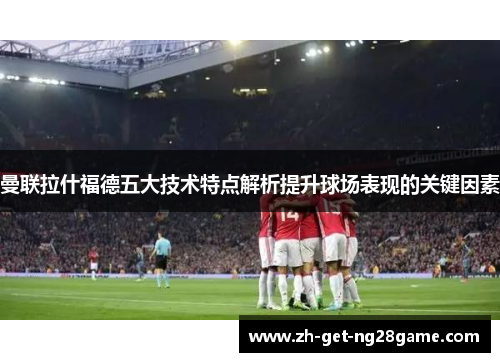 曼联拉什福德五大技术特点解析提升球场表现的关键因素 曼联拉什福德五大技术特点解析提升球场表现的关键因素
