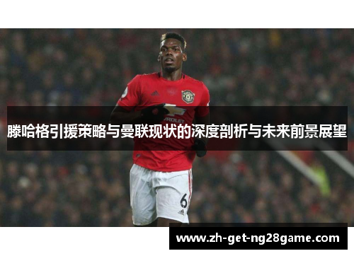 滕哈格引援策略与曼联现状的深度剖析与未来前景展望