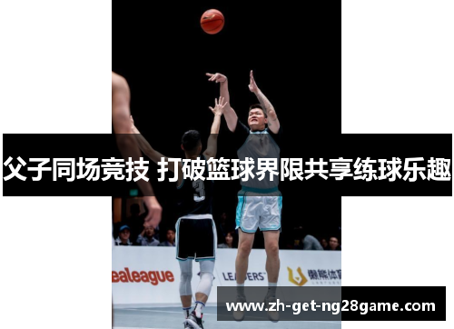 父子同场竞技 打破篮球界限共享练球乐趣 父子同场竞技 打破篮球界限共享练球乐趣