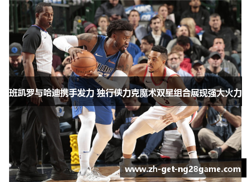 班凯罗与哈迪携手发力 独行侠力克魔术双星组合展现强大火力 班凯罗与哈迪携手发力 独行侠力克魔术双星组合展现强大火力