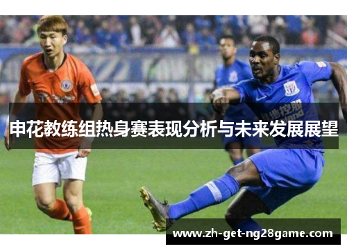 申花教练组热身赛表现分析与未来发展展望 申花教练组热身赛表现分析与未来发展展望