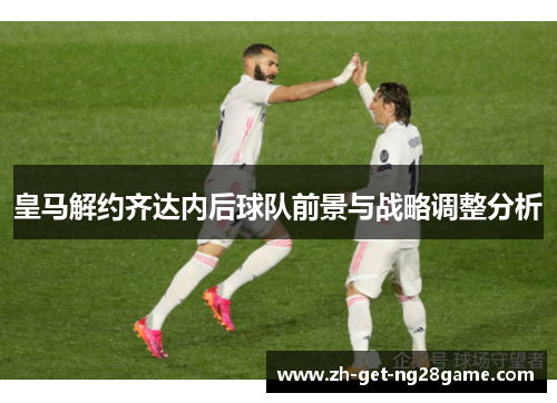 皇马解约齐达内后球队前景与战略调整分析 皇马解约齐达内后球队前景与战略调整分析