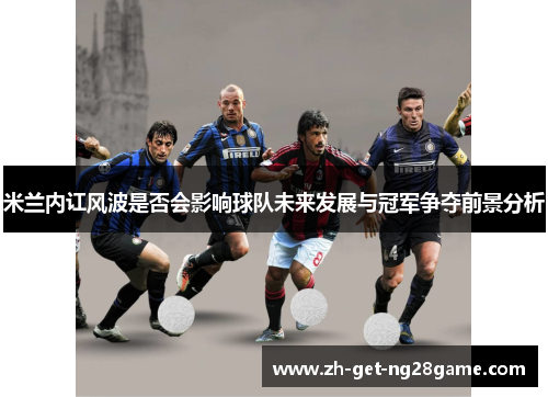 米兰内讧风波是否会影响球队未来发展与冠军争夺前景分析 米兰内讧风波是否会影响球队未来发展与冠军争夺前景分析