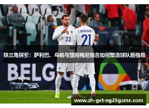 铁三角探索:萨利巴、乌帕与楚阿梅尼组合如何塑造球队新格局 铁三角探索:萨利巴、乌帕与楚阿梅尼组合如何塑造球队新格局