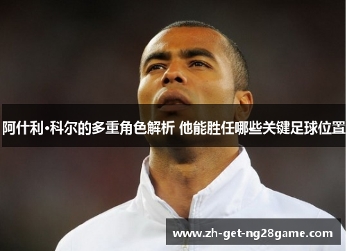 阿什利·科尔的多重角色解析 他能胜任哪些关键足球位置 阿什利·科尔的多重角色解析 他能胜任哪些关键足球位置
