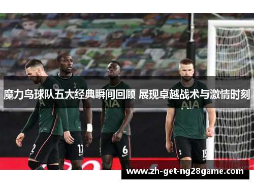 魔力鸟球队五大经典瞬间回顾 展现卓越战术与激情时刻