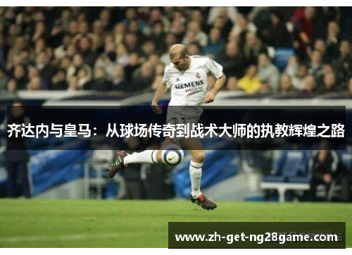 齐达内与皇马:从球场传奇到战术大师的执教辉煌之路 齐达内与皇马:从球场传奇到战术大师的执教辉煌之路