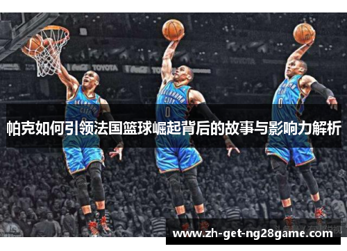 帕克如何引领法国篮球崛起背后的故事与影响力解析 帕克如何引领法国篮球崛起背后的故事与影响力解析