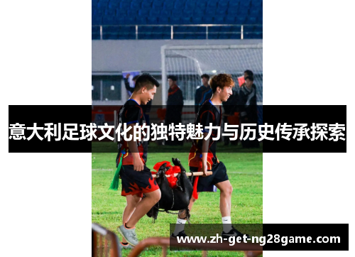 意大利足球文化的独特魅力与历史传承探索 意大利足球文化的独特魅力与历史传承探索