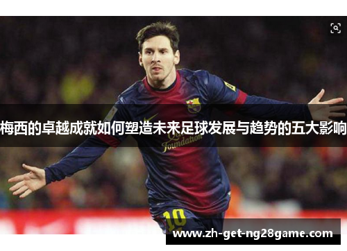 梅西的卓越成就如何塑造未来足球发展与趋势的五大影响 梅西的卓越成就如何塑造未来足球发展与趋势的五大影响