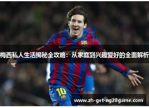 梅西私人生活揭秘全攻略：从家庭到兴趣爱好的全面解析