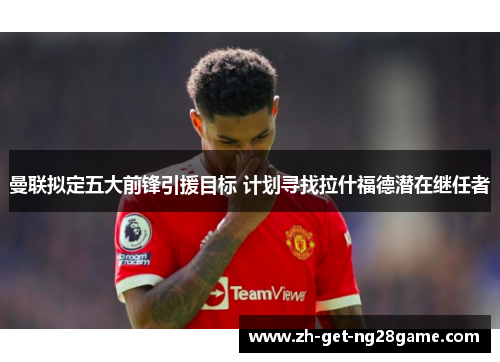 曼联拟定五大前锋引援目标 计划寻找拉什福德潜在继任者