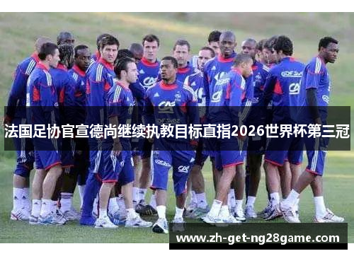 法国足协官宣德尚继续执教目标直指2026世界杯第三冠